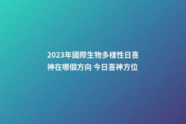 2023年國際生物多樣性日喜神在哪個方向 今日喜神方位